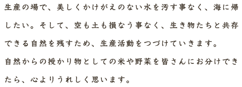 生産の場で、美しくかけがえのない水を汚す事なく、海に帰したい。そして、空も土も損なう事なく、生き物たちと共存できる自然を残すため、生産活動をつづけていきます。自然からの授かり物としての米や野菜を皆さんにお分けできたら、心よりうれしく思います。