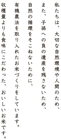 私たちは、大切な自然環境や人間のため、また、子孫への負の遺産を残さないため、自然の循環をそこねないために、有機農法を取り入れたお米づくりをしています。収穫量よりも食味にこだわった、おいしいお米です。